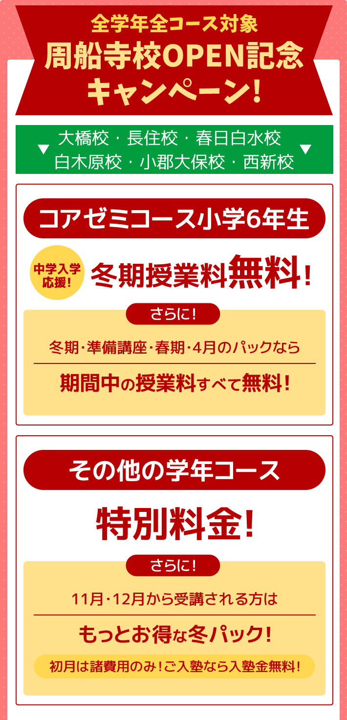 全学年全コース対象 周船寺校OPEN記念キャンペーン！－大橋校・長住校・春日白水校・白木原校・小郡大保校・西新校－コアゼミコース小学6年生 ～中学入学応援～冬期授業料無料！さらに！冬期・準備講座・春期・4月のパックなら期間中の授業料すべて無料！ その他の学年コース 特別料金！さらに！11月・12月から受講される方はもっとお得な冬パック！初月は諸費用のみ！ご入塾なら入塾金無料！