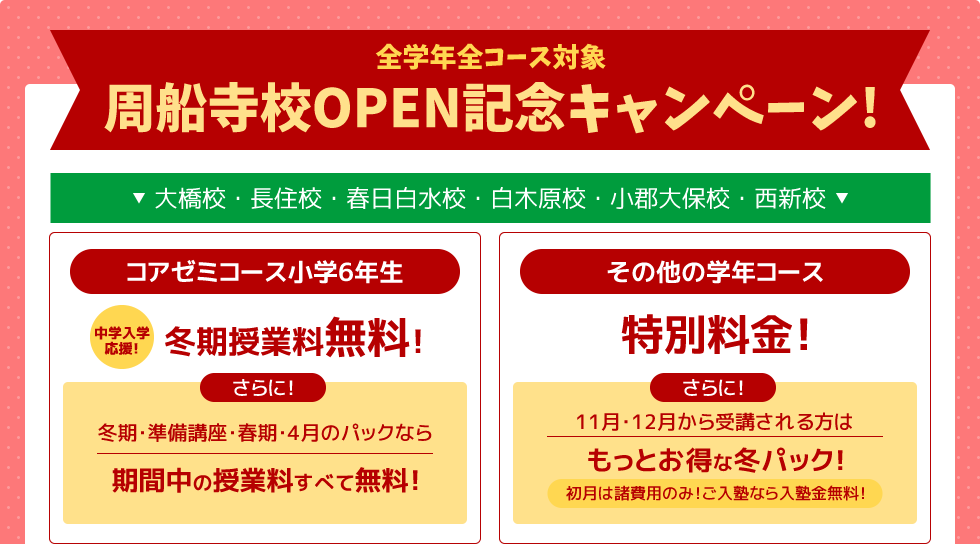 全学年全コース対象 周船寺校OPEN記念キャンペーン！－大橋校・長住校・春日白水校・白木原校・小郡大保校・西新校－コアゼミコース小学6年生 ～中学入学応援～冬期授業料無料！さらに！冬期・準備講座・春期・4月のパックなら期間中の授業料すべて無料！ その他の学年コース 特別料金！さらに！11月・12月から受講される方はもっとお得な冬パック！初月は諸費用のみ！ご入塾なら入塾金無料！