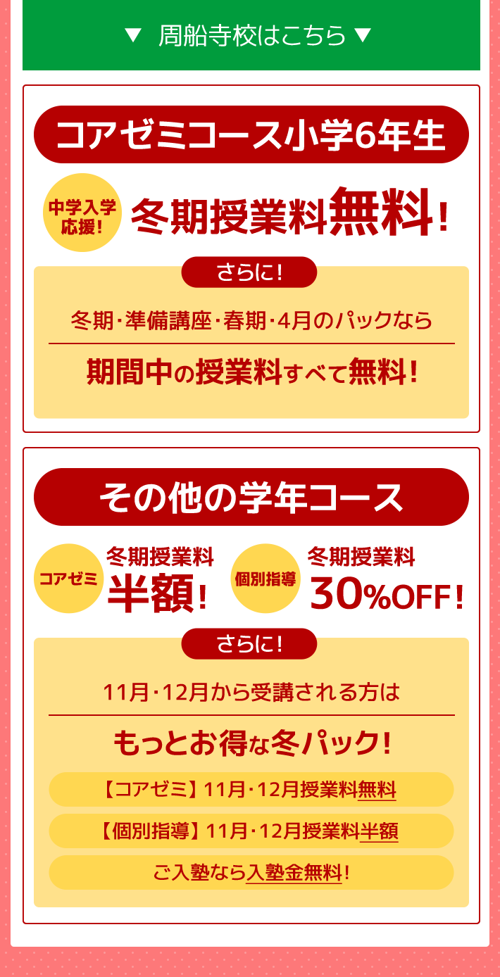 －周船寺校はこちら－コアゼミコース小学6年生 ～中学入学応援～冬期授業料無料！さらに！冬期・準備講座・春期・4月のパックなら期間中の授業料すべて無料！その他の学年コース 冬期講習（コアゼミ）授業料半額！（個別指導）授業料30%OFF さらに！11月・12月から受講される方はもっとお得な冬パック！（コアゼミ）11月12月授業料テスト代無料（個別指導）11月12月授業料半額 ご入塾なら入塾金無料！