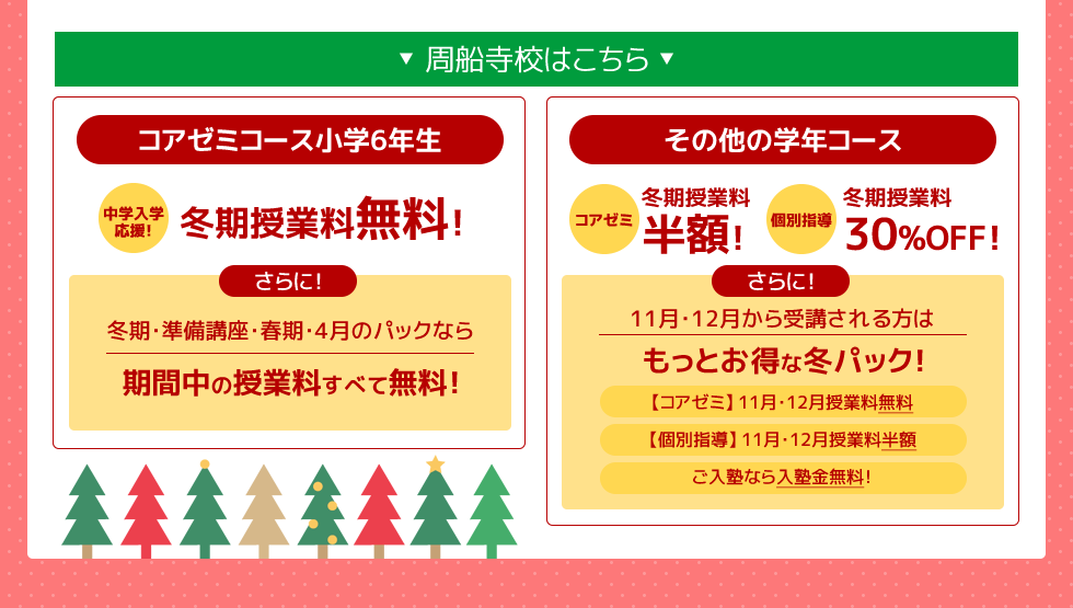 －周船寺校はこちら－コアゼミコース小学6年生 ～中学入学応援～冬期授業料無料！さらに！冬期・準備講座・春期・4月のパックなら期間中の授業料すべて無料！その他の学年コース 冬期講習（コアゼミ）授業料半額！（個別指導）授業料30%OFF さらに！11月・12月から受講される方はもっとお得な冬パック！（コアゼミ）11月12月授業料テスト代無料（個別指導）11月12月授業料半額 ご入塾なら入塾金無料！