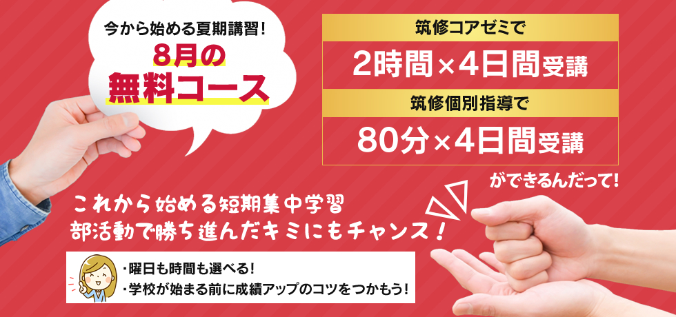 今から始める夏期講習！8月の無料コース 筑修コアゼミで2時間×4日間の無料体験、筑修個別指導で80分×4日間の無料体験ができるんだって！これから始める短期集中学習 部活動で勝ち進んだキミにもチャンス！・曜日も時間も選べる！・学校が始まる前に成績アップのコツをつかもう！