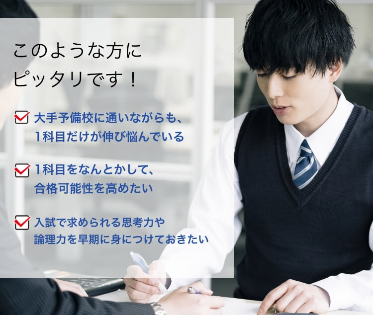 このような方にピッタリです！大手予備校に通いながらも、1科目だけが伸び悩んでいる 1科目をなんとかして、合格可能性を高めたい 入試で求められる思考力や論理力を早期に身につけておきたい