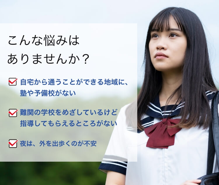 こんな悩みはありませんか？自宅から通うことができる地域に、塾や予備校がない 難関の学校をめざしているけど指導してもらえるところがない 夜は、外を出歩くのが不安